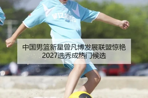 中国男篮新星曾凡博发展联盟惊艳 2027选秀成热门候选