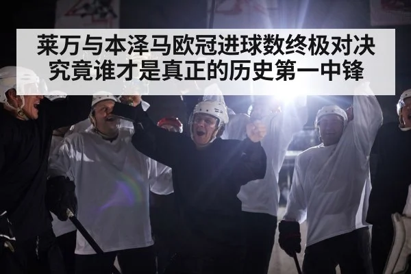 莱万与本泽马欧冠进球数终极对决究竟谁才是真正的历史第一中锋