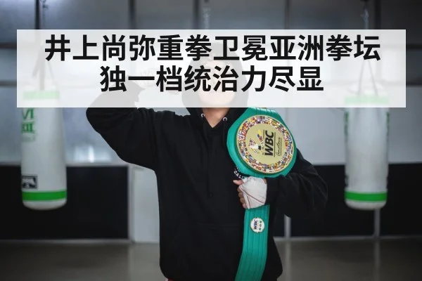井上尚弥重拳卫冕亚洲拳坛独一档统治力尽显